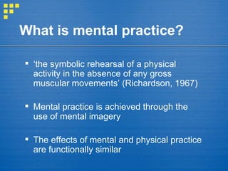 What is mental practice? ‘ the symbolic rehearsal of a physical activity in the absence of any gross muscular movements’ (Richardson, 1967) Mental practice is achieved through the use of mental imagery The effects of mental and physical practice are functionally similar 