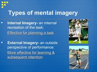 Internal Imagery-  an internal recreation of the task:  Effective for planning a task External Imagery-  an outside perspective of performance: More effective for learning & subsequent retention Types of mental imagery 