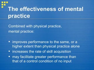 The effectiveness of mental practice Combined with physical practice,  mental practice: improves performance to the same, or a higher extent than physical practice alone  increases the rate of skill acquisition may facilitate greater performance than that of a control condition of no input 