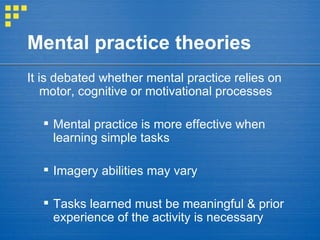 Mental practice theories It is debated whether mental practice relies on motor, cognitive or motivational processes Mental practice is more effective when learning simple tasks Imagery abilities may vary  Tasks learned must be meaningful & prior experience of the activity is necessary 