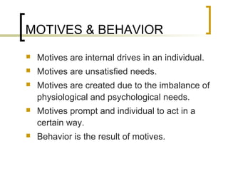 MOTIVES & BEHAVIOR
 Motives are internal drives in an individual.
 Motives are unsatisfied needs.
 Motives are created due to the imbalance of
physiological and psychological needs.
 Motives prompt and individual to act in a
certain way.
 Behavior is the result of motives.
 