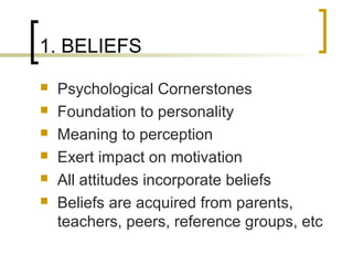 1. BELIEFS
 Psychological Cornerstones
 Foundation to personality
 Meaning to perception
 Exert impact on motivation
 All attitudes incorporate beliefs
 Beliefs are acquired from parents,
teachers, peers, reference groups, etc
 