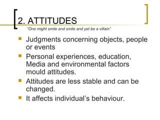 2. ATTITUDES
 Judgments concerning objects, people
or events
 Personal experiences, education,
Media and environmental factors
mould attitudes.
 Attitudes are less stable and can be
changed.
 It affects individual’s behaviour.
“One might smile and smile and yet be a villain”
 