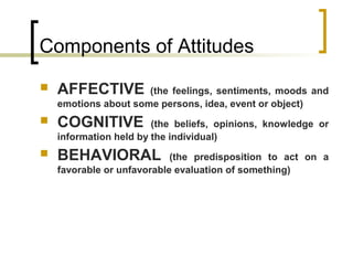Components of Attitudes
 AFFECTIVE (the feelings, sentiments, moods and
emotions about some persons, idea, event or object)
 COGNITIVE (the beliefs, opinions, knowledge or
information held by the individual)
 BEHAVIORAL (the predisposition to act on a
favorable or unfavorable evaluation of something)
 