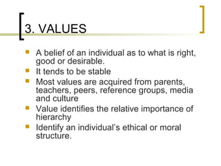 3. VALUES
 A belief of an individual as to what is right,
good or desirable.
 It tends to be stable
 Most values are acquired from parents,
teachers, peers, reference groups, media
and culture
 Value identifies the relative importance of
hierarchy
 Identify an individual’s ethical or moral
structure.
 