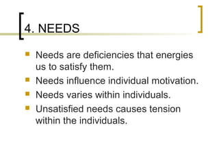 4. NEEDS
 Needs are deficiencies that energies
us to satisfy them.
 Needs influence individual motivation.
 Needs varies within individuals.
 Unsatisfied needs causes tension
within the individuals.
 