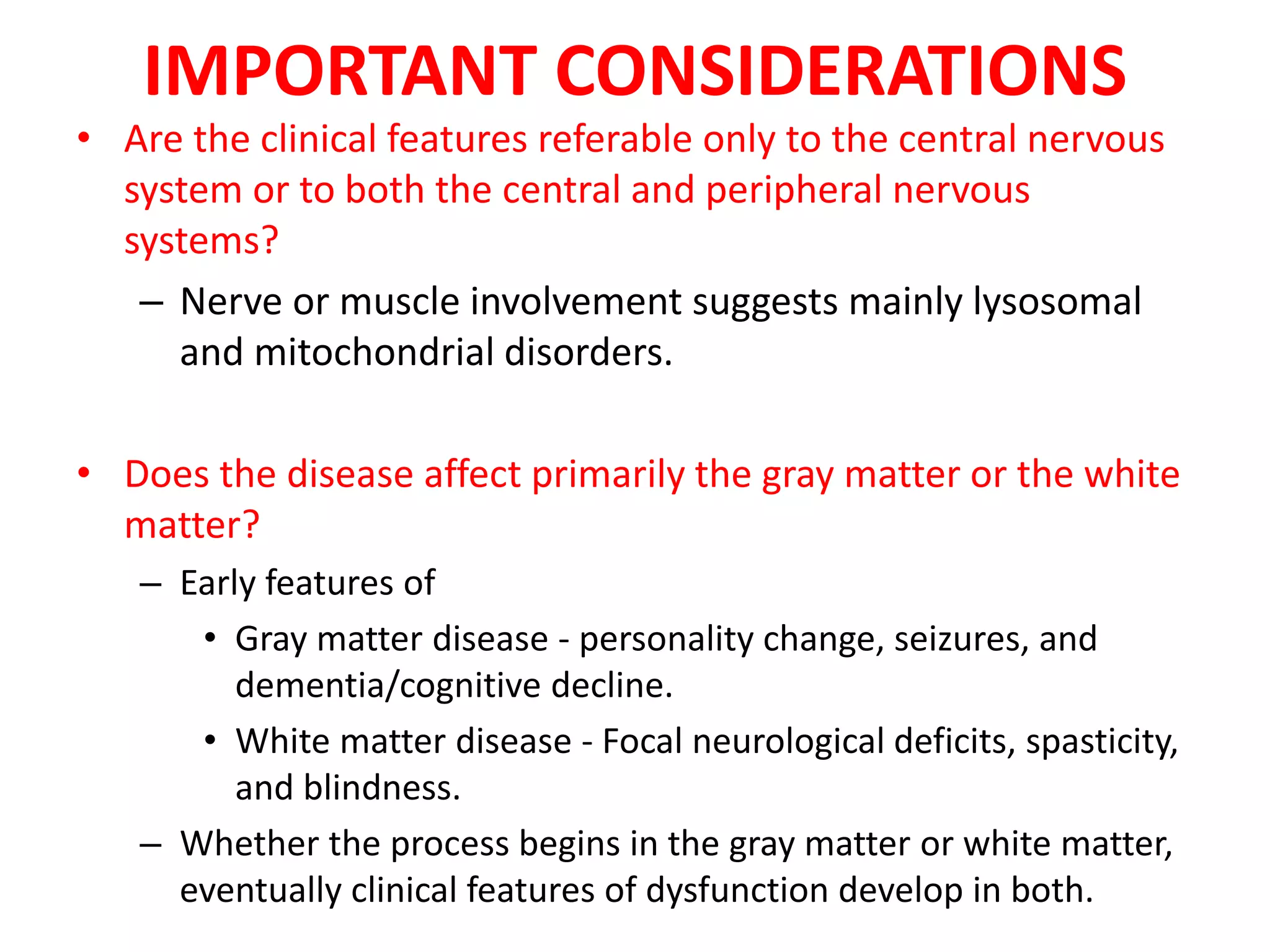 IMPORTANT CONSIDERATIONS
• Are the clinical features referable only to the central nervous
system or to both the central and peripheral nervous
systems?
– Nerve or muscle involvement suggests mainly lysosomal
and mitochondrial disorders.
• Does the disease affect primarily the gray matter or the white
matter?
– Early features of
• Gray matter disease - personality change, seizures, and
dementia/cognitive decline.
• White matter disease - Focal neurological deficits, spasticity,
and blindness.
– Whether the process begins in the gray matter or white matter,
eventually clinical features of dysfunction develop in both.
 
