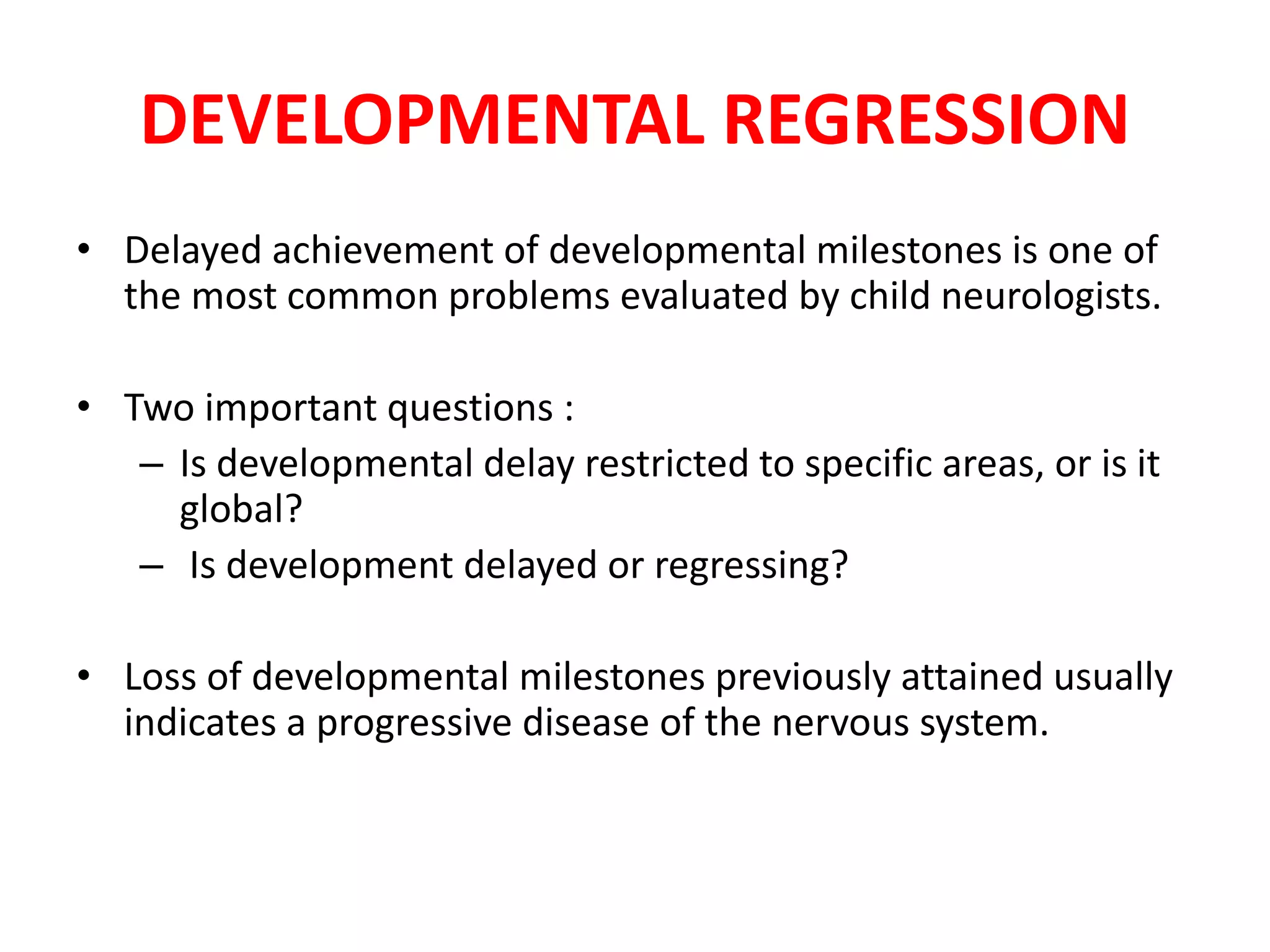 DEVELOPMENTAL REGRESSION
• Delayed achievement of developmental milestones is one of
the most common problems evaluated by child neurologists.
• Two important questions :
– Is developmental delay restricted to specific areas, or is it
global?
– Is development delayed or regressing?
• Loss of developmental milestones previously attained usually
indicates a progressive disease of the nervous system.
 