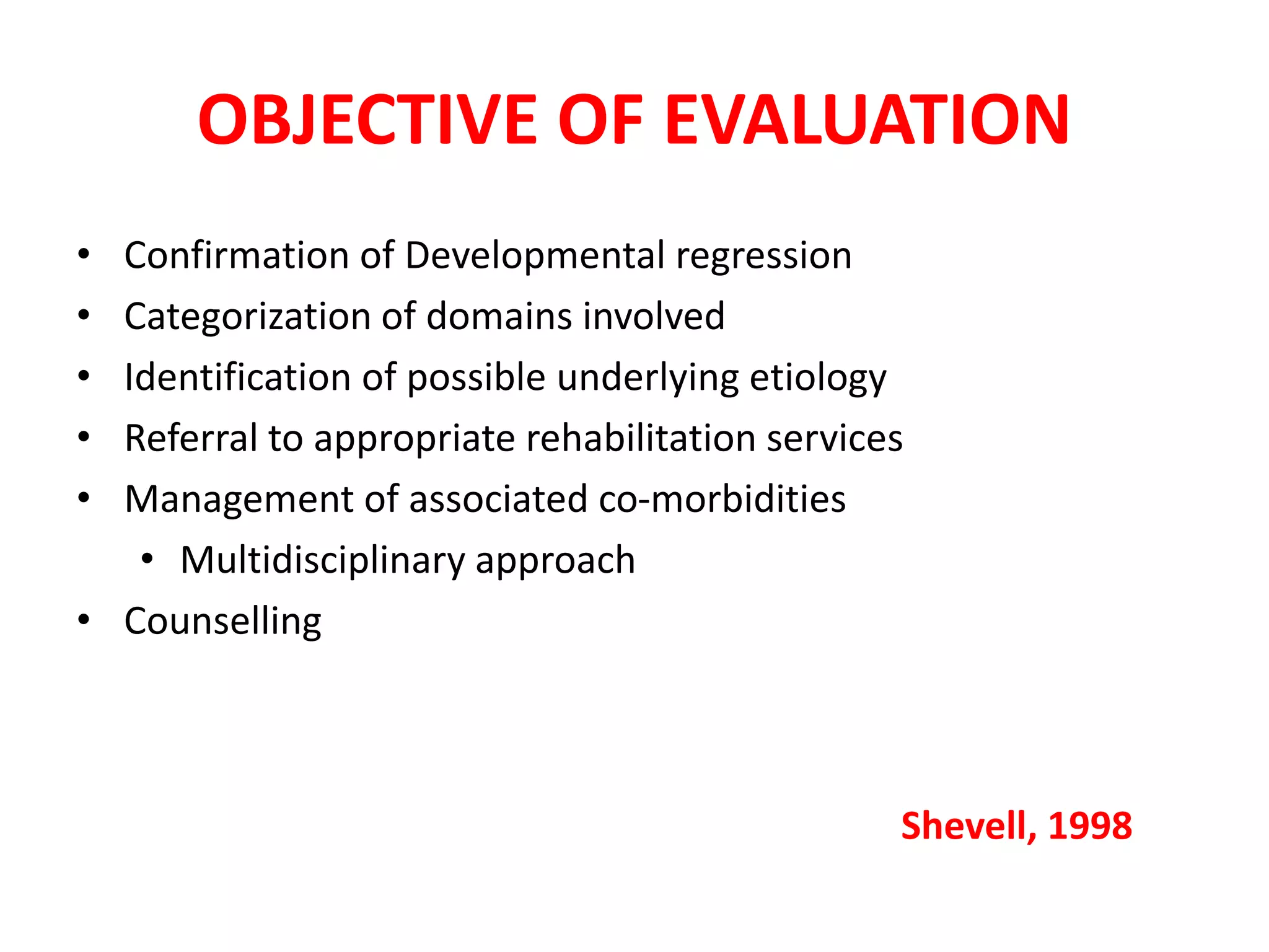 OBJECTIVE OF EVALUATION
• Confirmation of Developmental regression
• Categorization of domains involved
• Identification of possible underlying etiology
• Referral to appropriate rehabilitation services
• Management of associated co-morbidities
• Multidisciplinary approach
• Counselling
Shevell, 1998
 