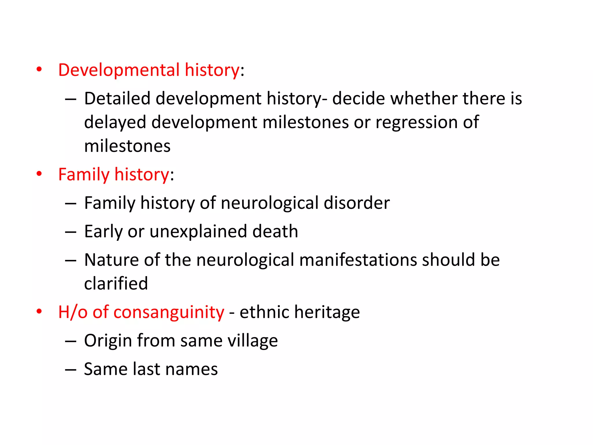 • Developmental history:
– Detailed development history- decide whether there is
delayed development milestones or regression of
milestones
• Family history:
– Family history of neurological disorder
– Early or unexplained death
– Nature of the neurological manifestations should be
clarified
• H/o of consanguinity - ethnic heritage
– Origin from same village
– Same last names
 