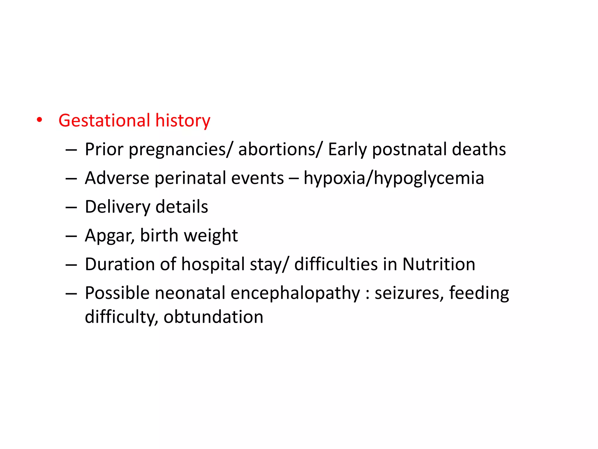 • Gestational history
– Prior pregnancies/ abortions/ Early postnatal deaths
– Adverse perinatal events – hypoxia/hypoglycemia
– Delivery details
– Apgar, birth weight
– Duration of hospital stay/ difficulties in Nutrition
– Possible neonatal encephalopathy : seizures, feeding
difficulty, obtundation
 