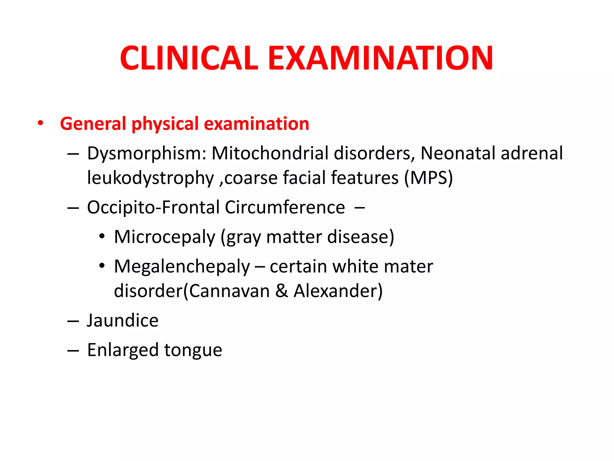 CLINICAL EXAMINATION
• General physical examination
– Dysmorphism: Mitochondrial disorders, Neonatal adrenal
leukodystrophy ,coarse facial features (MPS)
– Occipito-Frontal Circumference –
• Microcepaly (gray matter disease)
• Megalenchepaly – certain white mater
disorder(Cannavan & Alexander)
– Jaundice
– Enlarged tongue
 