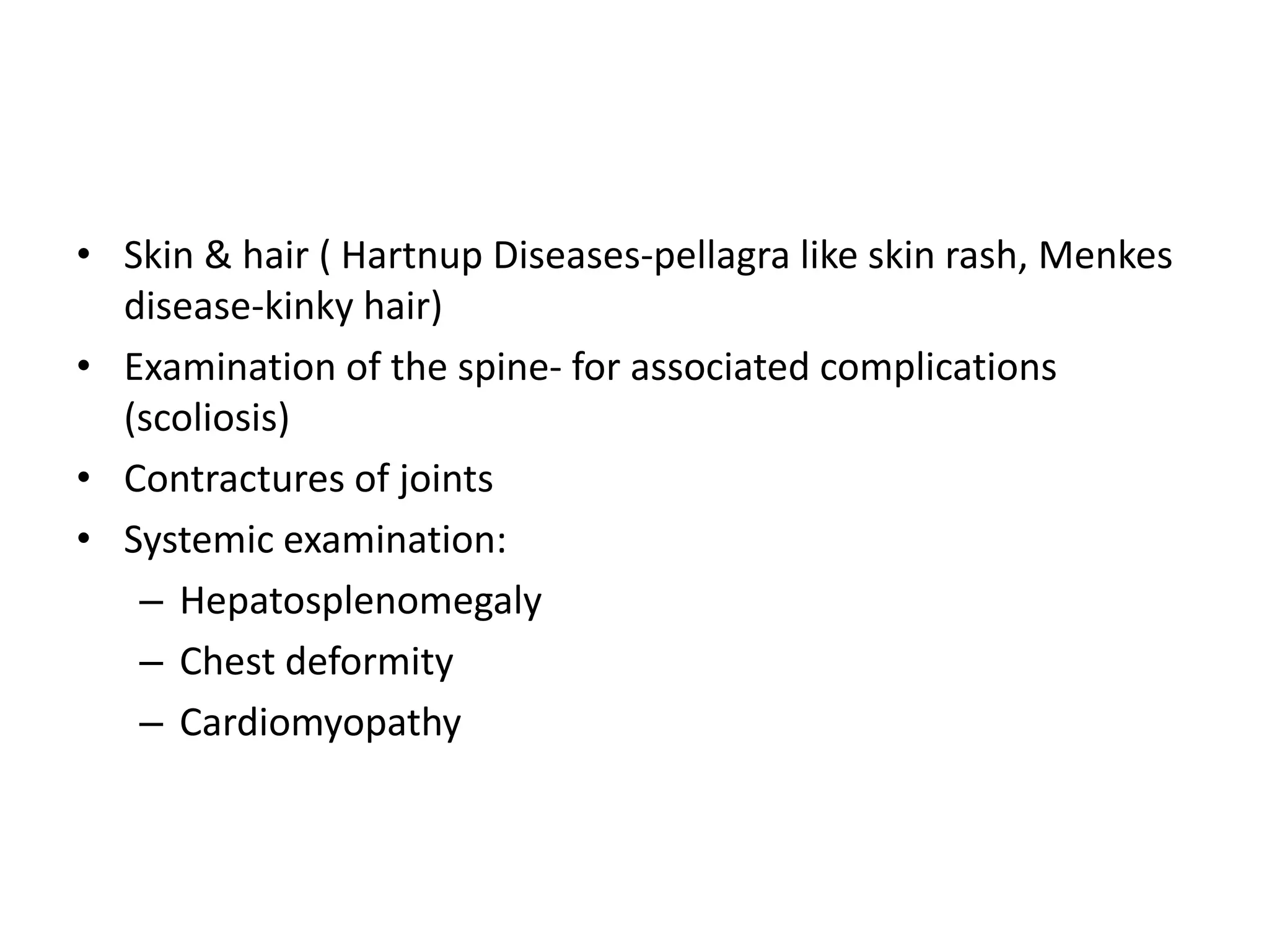 • Skin & hair ( Hartnup Diseases-pellagra like skin rash, Menkes
disease-kinky hair)
• Examination of the spine- for associated complications
(scoliosis)
• Contractures of joints
• Systemic examination:
– Hepatosplenomegaly
– Chest deformity
– Cardiomyopathy
 