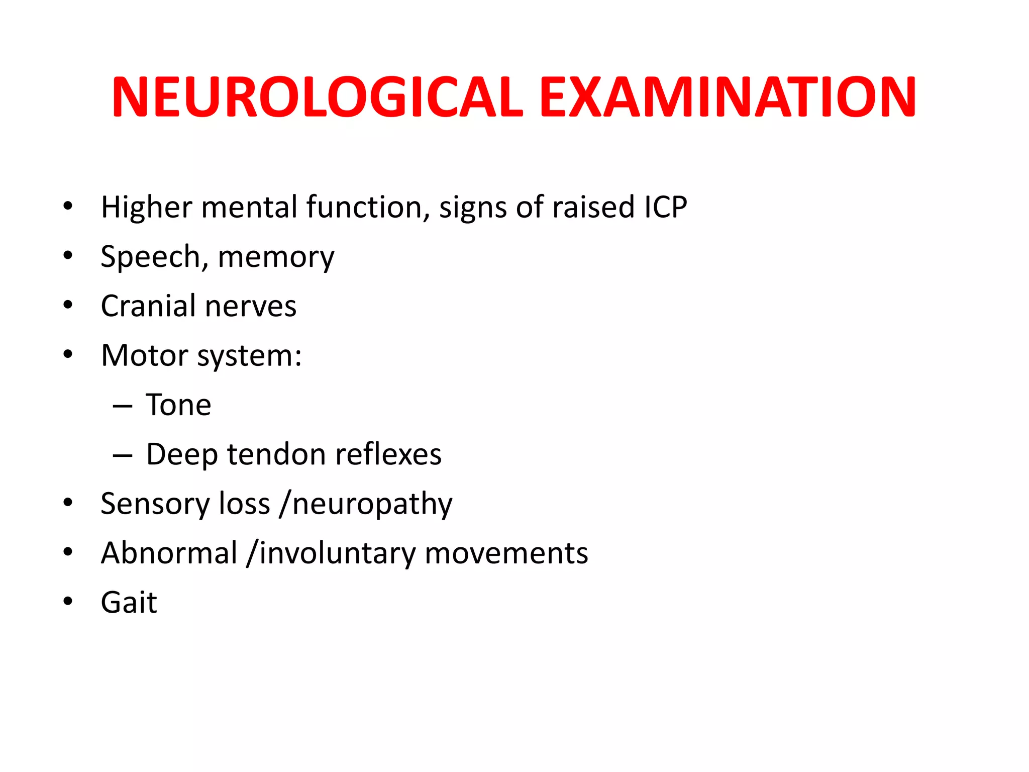 NEUROLOGICAL EXAMINATION
• Higher mental function, signs of raised ICP
• Speech, memory
• Cranial nerves
• Motor system:
– Tone
– Deep tendon reflexes
• Sensory loss /neuropathy
• Abnormal /involuntary movements
• Gait
 