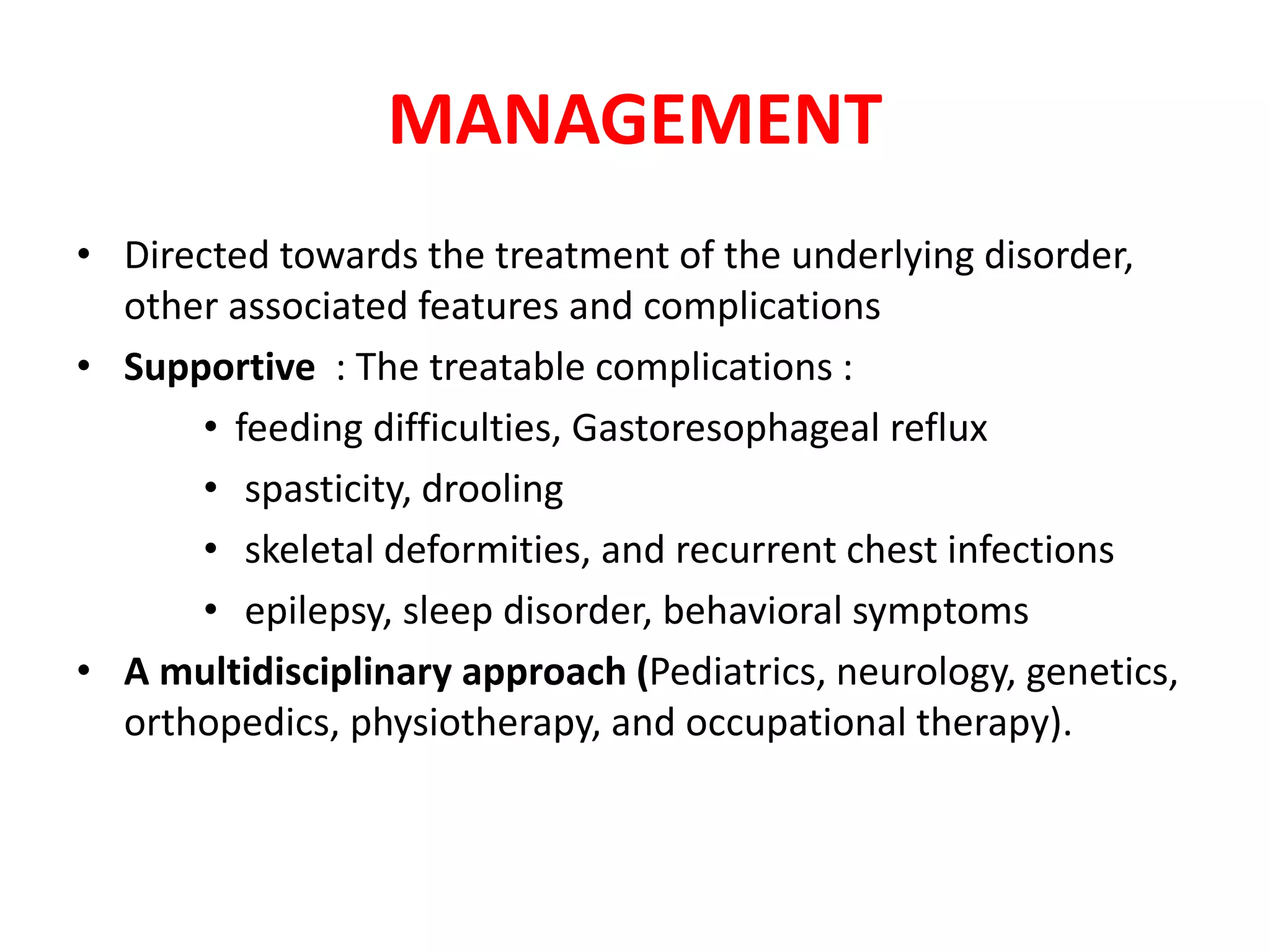 MANAGEMENT
• Directed towards the treatment of the underlying disorder,
other associated features and complications
• Supportive : The treatable complications :
• feeding difficulties, Gastoresophageal reflux
• spasticity, drooling
• skeletal deformities, and recurrent chest infections
• epilepsy, sleep disorder, behavioral symptoms
• A multidisciplinary approach (Pediatrics, neurology, genetics,
orthopedics, physiotherapy, and occupational therapy).
 