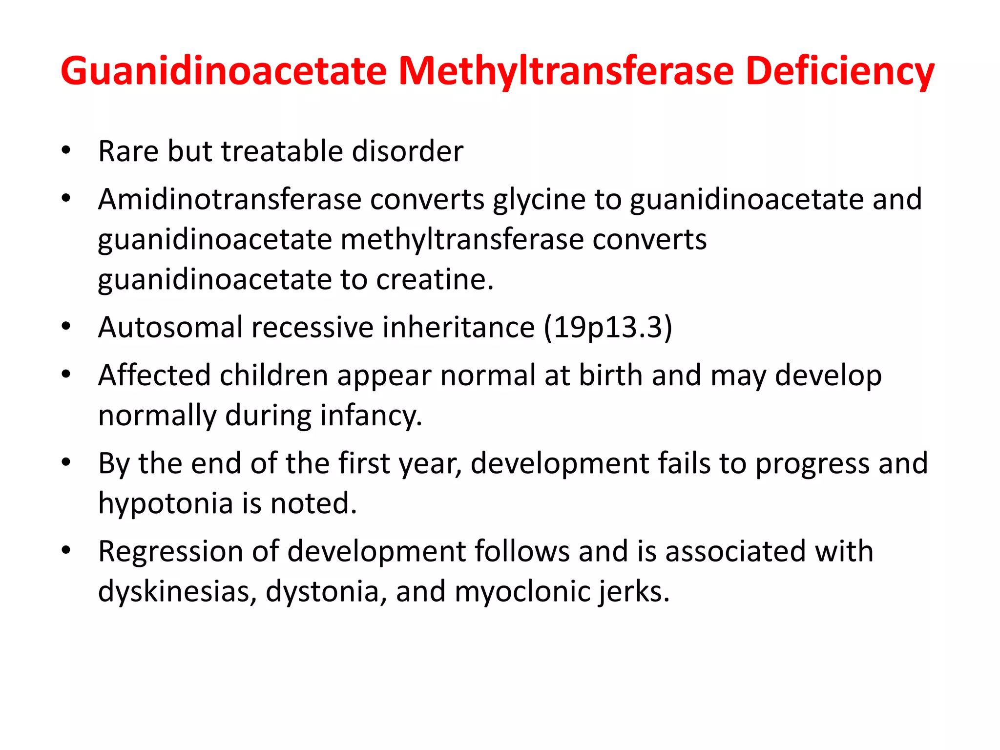 Guanidinoacetate Methyltransferase Deficiency
• Rare but treatable disorder
• Amidinotransferase converts glycine to guanidinoacetate and
guanidinoacetate methyltransferase converts
guanidinoacetate to creatine.
• Autosomal recessive inheritance (19p13.3)
• Affected children appear normal at birth and may develop
normally during infancy.
• By the end of the first year, development fails to progress and
hypotonia is noted.
• Regression of development follows and is associated with
dyskinesias, dystonia, and myoclonic jerks.
 