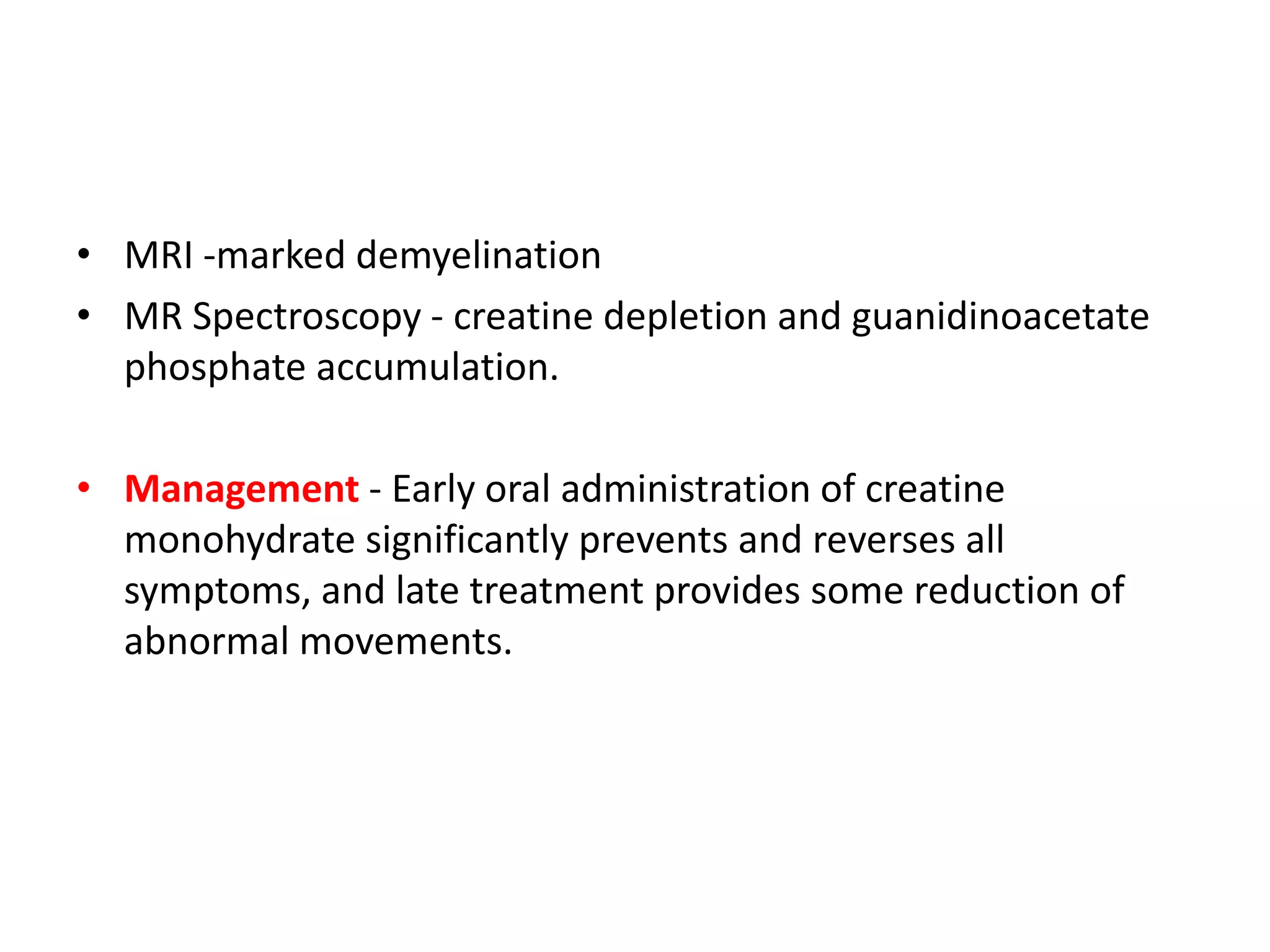• MRI -marked demyelination
• MR Spectroscopy - creatine depletion and guanidinoacetate
phosphate accumulation.
• Management - Early oral administration of creatine
monohydrate significantly prevents and reverses all
symptoms, and late treatment provides some reduction of
abnormal movements.
 