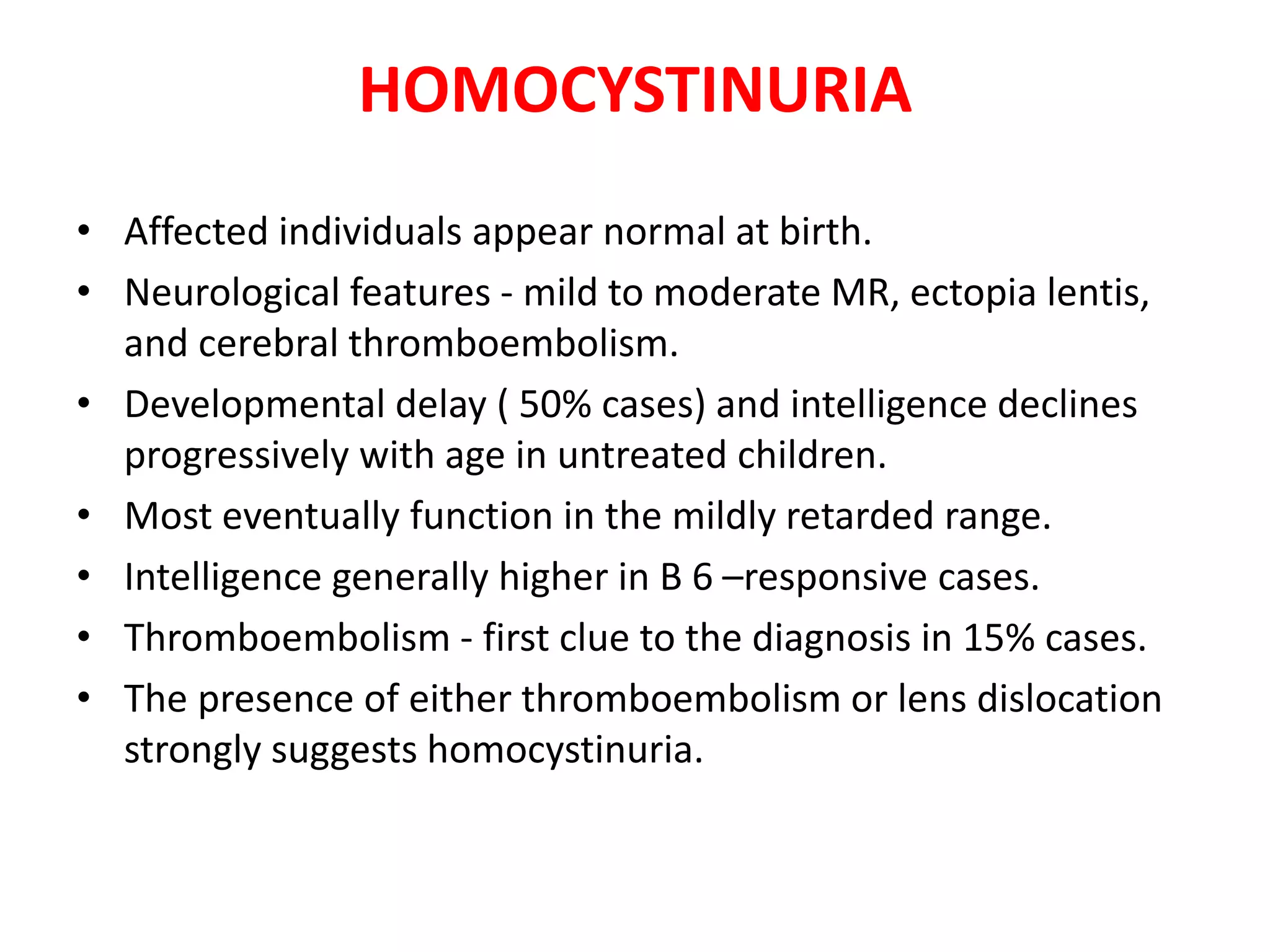 HOMOCYSTINURIA
• Affected individuals appear normal at birth.
• Neurological features - mild to moderate MR, ectopia lentis,
and cerebral thromboembolism.
• Developmental delay ( 50% cases) and intelligence declines
progressively with age in untreated children.
• Most eventually function in the mildly retarded range.
• Intelligence generally higher in B 6 –responsive cases.
• Thromboembolism - first clue to the diagnosis in 15% cases.
• The presence of either thromboembolism or lens dislocation
strongly suggests homocystinuria.
 