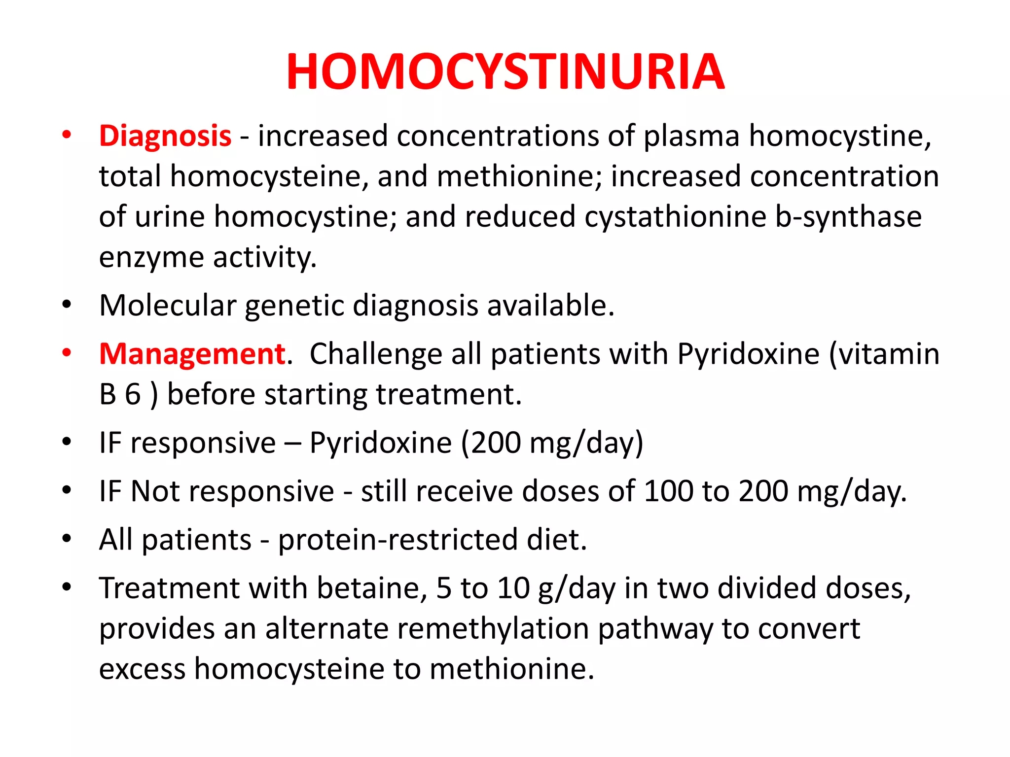 HOMOCYSTINURIA
• Diagnosis - increased concentrations of plasma homocystine,
total homocysteine, and methionine; increased concentration
of urine homocystine; and reduced cystathionine b-synthase
enzyme activity.
• Molecular genetic diagnosis available.
• Management. Challenge all patients with Pyridoxine (vitamin
B 6 ) before starting treatment.
• IF responsive – Pyridoxine (200 mg/day)
• IF Not responsive - still receive doses of 100 to 200 mg/day.
• All patients - protein-restricted diet.
• Treatment with betaine, 5 to 10 g/day in two divided doses,
provides an alternate remethylation pathway to convert
excess homocysteine to methionine.
 