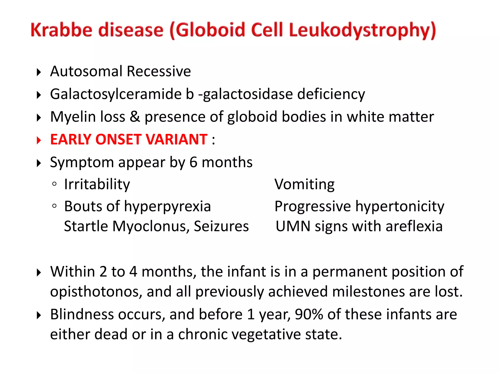  Autosomal Recessive
 Galactosylceramide b -galactosidase deficiency
 Myelin loss & presence of globoid bodies in white matter
 EARLY ONSET VARIANT :
 Symptom appear by 6 months
◦ Irritability Vomiting
◦ Bouts of hyperpyrexia Progressive hypertonicity
Startle Myoclonus, Seizures UMN signs with areflexia
 Within 2 to 4 months, the infant is in a permanent position of
opisthotonos, and all previously achieved milestones are lost.
 Blindness occurs, and before 1 year, 90% of these infants are
either dead or in a chronic vegetative state.
 