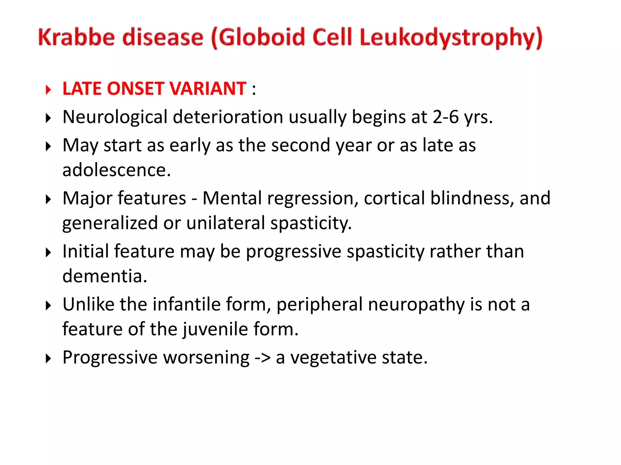  LATE ONSET VARIANT :
 Neurological deterioration usually begins at 2-6 yrs.
 May start as early as the second year or as late as
adolescence.
 Major features - Mental regression, cortical blindness, and
generalized or unilateral spasticity.
 Initial feature may be progressive spasticity rather than
dementia.
 Unlike the infantile form, peripheral neuropathy is not a
feature of the juvenile form.
 Progressive worsening -> a vegetative state.
 