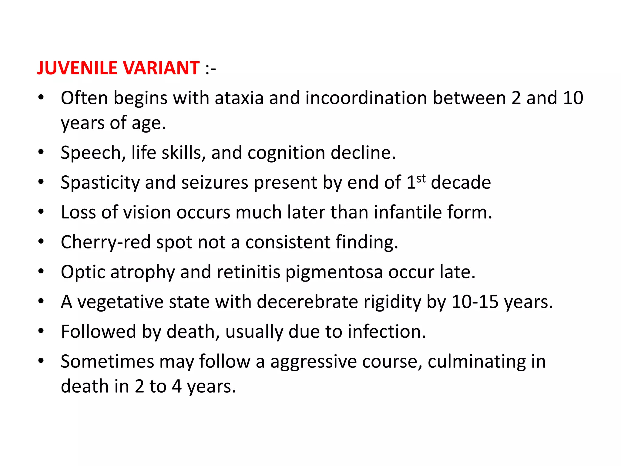 JUVENILE VARIANT :-
• Often begins with ataxia and incoordination between 2 and 10
years of age.
• Speech, life skills, and cognition decline.
• Spasticity and seizures present by end of 1st decade
• Loss of vision occurs much later than infantile form.
• Cherry-red spot not a consistent finding.
• Optic atrophy and retinitis pigmentosa occur late.
• A vegetative state with decerebrate rigidity by 10-15 years.
• Followed by death, usually due to infection.
• Sometimes may follow a aggressive course, culminating in
death in 2 to 4 years.
 