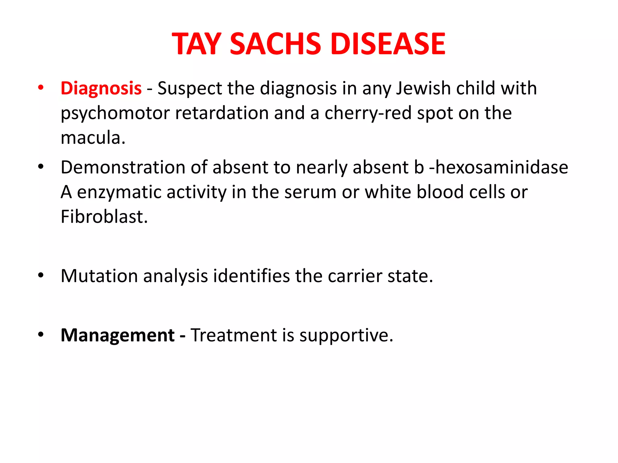 TAY SACHS DISEASE
• Diagnosis - Suspect the diagnosis in any Jewish child with
psychomotor retardation and a cherry-red spot on the
macula.
• Demonstration of absent to nearly absent b -hexosaminidase
A enzymatic activity in the serum or white blood cells or
Fibroblast.
• Mutation analysis identifies the carrier state.
• Management - Treatment is supportive.
 