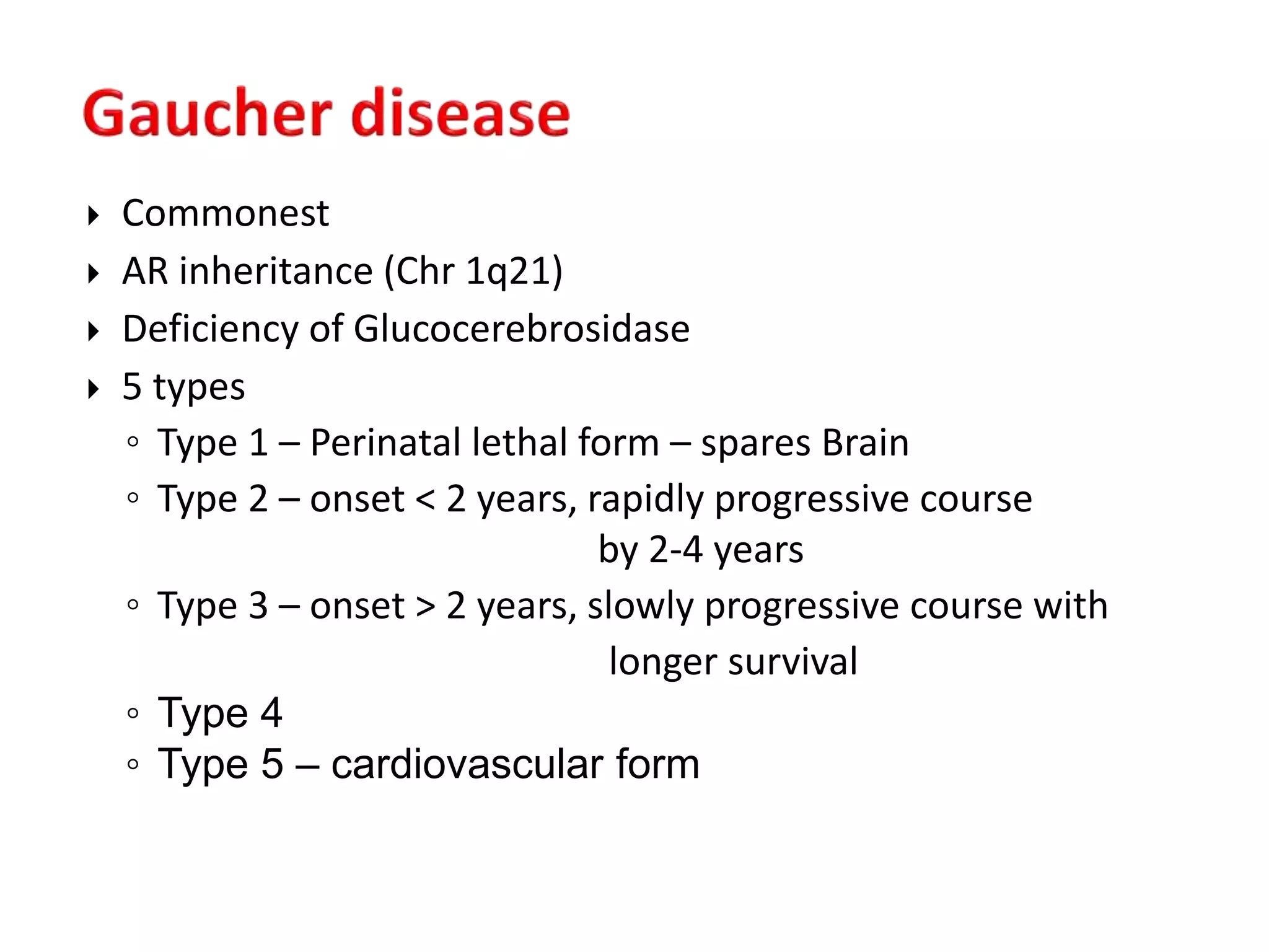  Commonest
 AR inheritance (Chr 1q21)
 Deficiency of Glucocerebrosidase
 5 types
◦ Type 1 – Perinatal lethal form – spares Brain
◦ Type 2 – onset < 2 years, rapidly progressive course
by 2-4 years
◦ Type 3 – onset > 2 years, slowly progressive course with
longer survival
◦ Type 4
◦ Type 5 – cardiovascular form
 