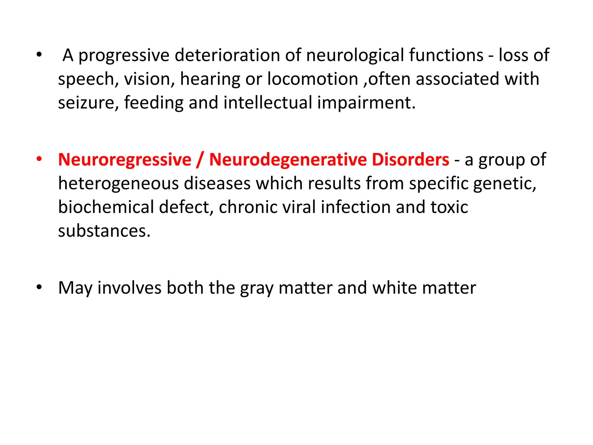 • A progressive deterioration of neurological functions - loss of
speech, vision, hearing or locomotion ,often associated with
seizure, feeding and intellectual impairment.
• Neuroregressive / Neurodegenerative Disorders - a group of
heterogeneous diseases which results from specific genetic,
biochemical defect, chronic viral infection and toxic
substances.
• May involves both the gray matter and white matter
 