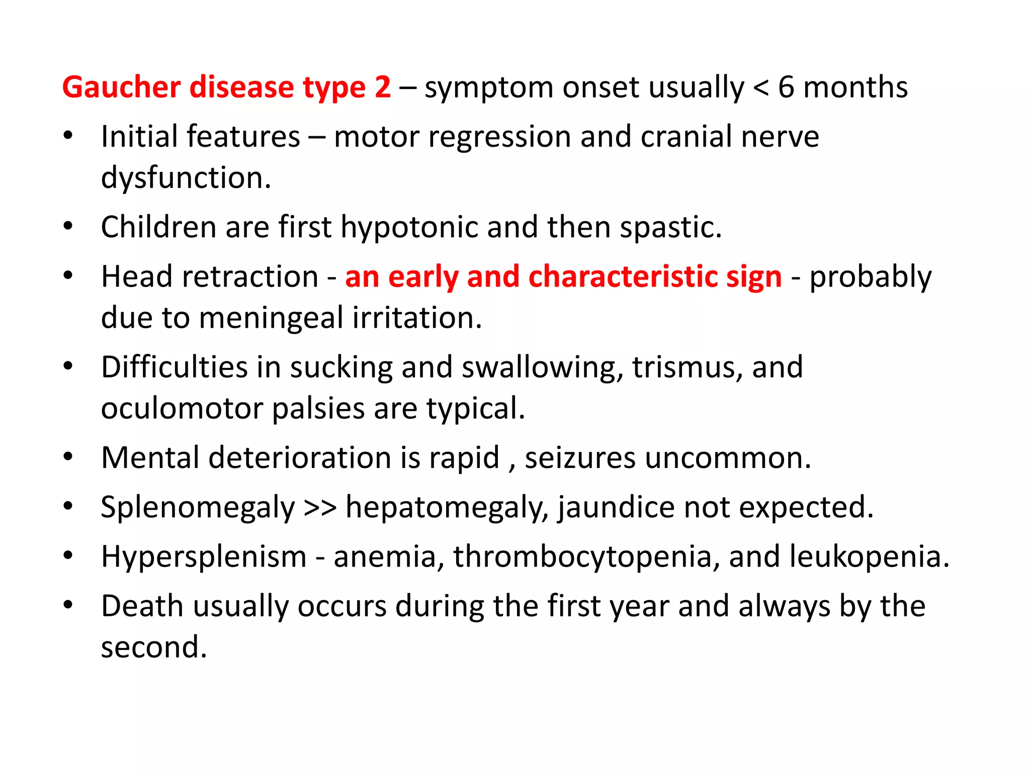 Gaucher disease type 2 – symptom onset usually < 6 months
• Initial features – motor regression and cranial nerve
dysfunction.
• Children are first hypotonic and then spastic.
• Head retraction - an early and characteristic sign - probably
due to meningeal irritation.
• Difficulties in sucking and swallowing, trismus, and
oculomotor palsies are typical.
• Mental deterioration is rapid , seizures uncommon.
• Splenomegaly >> hepatomegaly, jaundice not expected.
• Hypersplenism - anemia, thrombocytopenia, and leukopenia.
• Death usually occurs during the first year and always by the
second.
 