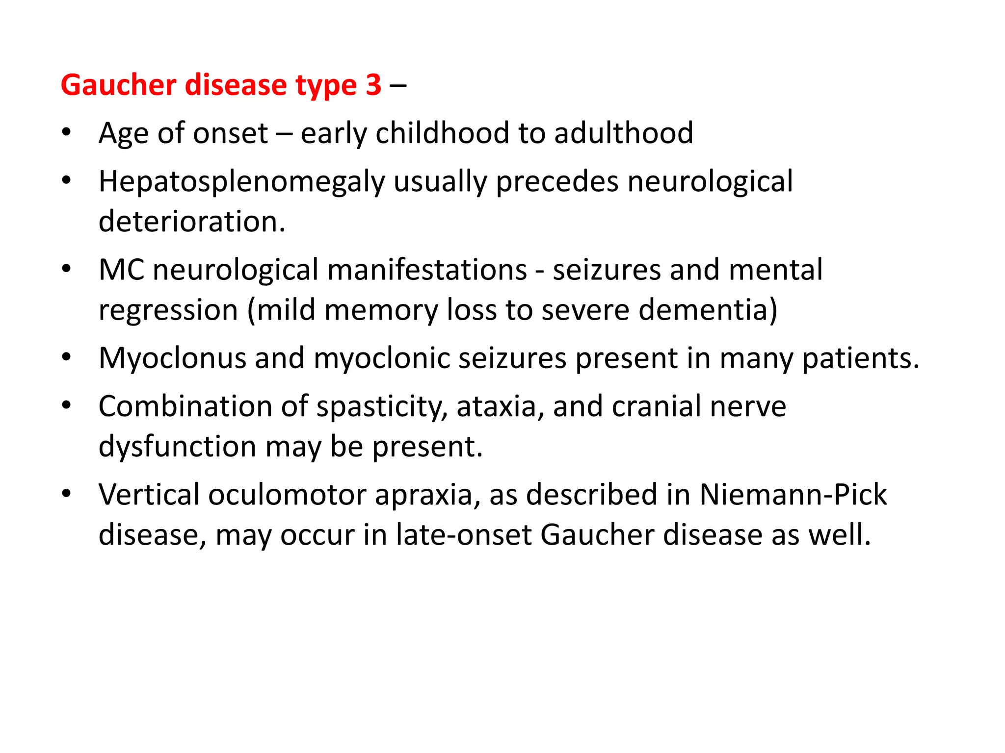 Gaucher disease type 3 –
• Age of onset – early childhood to adulthood
• Hepatosplenomegaly usually precedes neurological
deterioration.
• MC neurological manifestations - seizures and mental
regression (mild memory loss to severe dementia)
• Myoclonus and myoclonic seizures present in many patients.
• Combination of spasticity, ataxia, and cranial nerve
dysfunction may be present.
• Vertical oculomotor apraxia, as described in Niemann-Pick
disease, may occur in late-onset Gaucher disease as well.
 