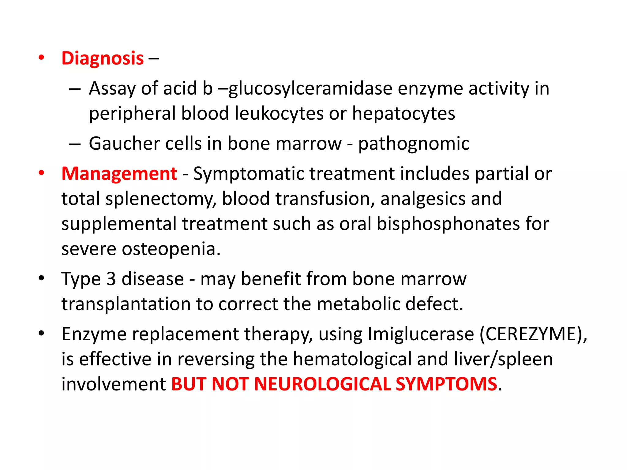 • Diagnosis –
– Assay of acid b –glucosylceramidase enzyme activity in
peripheral blood leukocytes or hepatocytes
– Gaucher cells in bone marrow - pathognomic
• Management - Symptomatic treatment includes partial or
total splenectomy, blood transfusion, analgesics and
supplemental treatment such as oral bisphosphonates for
severe osteopenia.
• Type 3 disease - may benefit from bone marrow
transplantation to correct the metabolic defect.
• Enzyme replacement therapy, using Imiglucerase (CEREZYME),
is effective in reversing the hematological and liver/spleen
involvement BUT NOT NEUROLOGICAL SYMPTOMS.
 