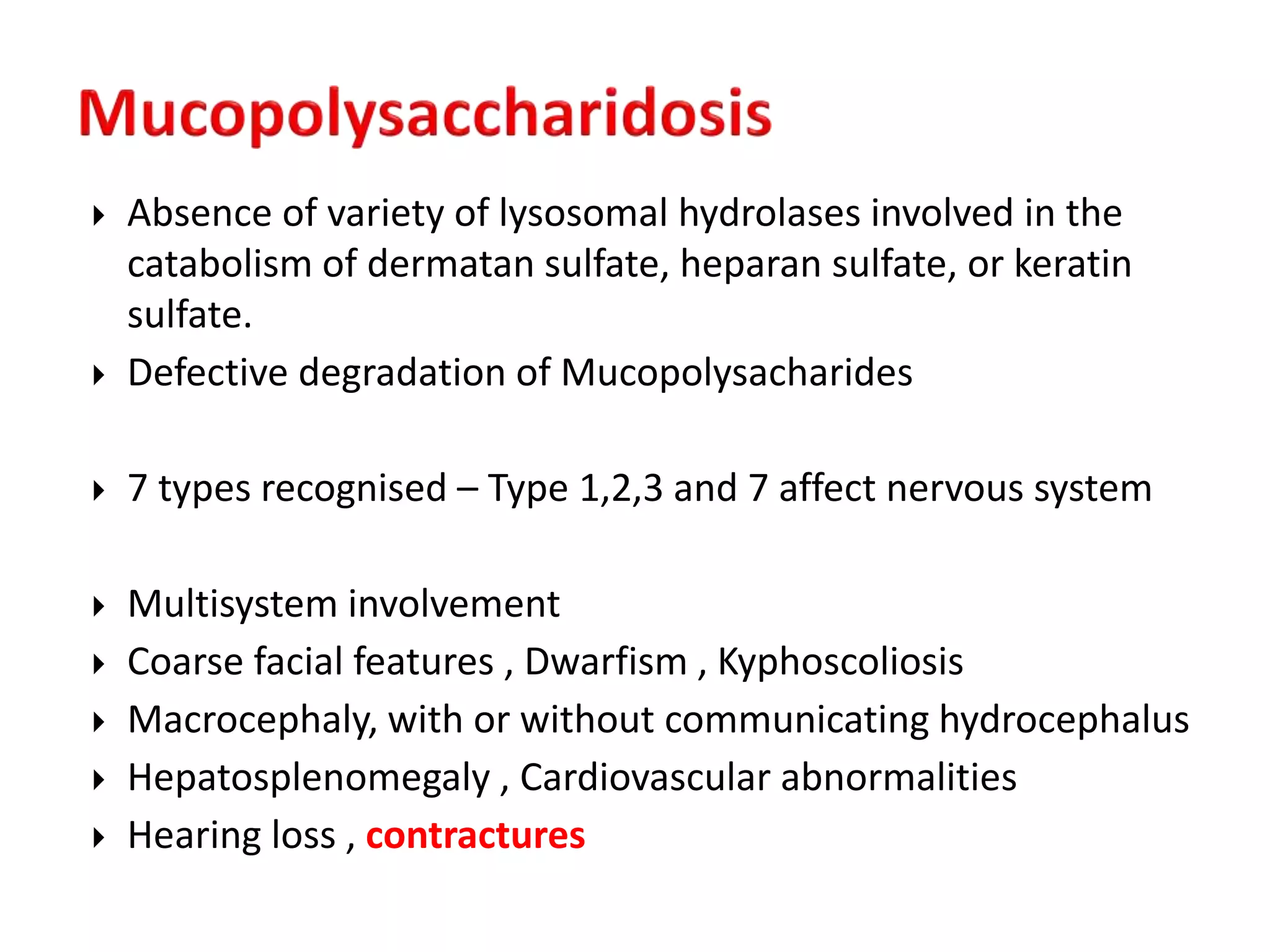  Absence of variety of lysosomal hydrolases involved in the
catabolism of dermatan sulfate, heparan sulfate, or keratin
sulfate.
 Defective degradation of Mucopolysacharides
 7 types recognised – Type 1,2,3 and 7 affect nervous system
 Multisystem involvement
 Coarse facial features , Dwarfism , Kyphoscoliosis
 Macrocephaly, with or without communicating hydrocephalus
 Hepatosplenomegaly , Cardiovascular abnormalities
 Hearing loss , contractures
 