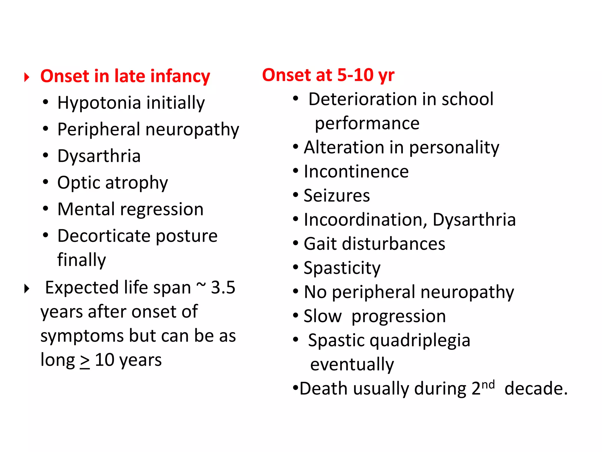  Onset in late infancy
• Hypotonia initially
• Peripheral neuropathy
• Dysarthria
• Optic atrophy
• Mental regression
• Decorticate posture
finally
 Expected life span ~ 3.5
years after onset of
symptoms but can be as
long > 10 years
Onset at 5-10 yr
• Deterioration in school
performance
• Alteration in personality
• Incontinence
• Seizures
• Incoordination, Dysarthria
• Gait disturbances
• Spasticity
• No peripheral neuropathy
• Slow progression
• Spastic quadriplegia
eventually
•Death usually during 2nd decade.
 