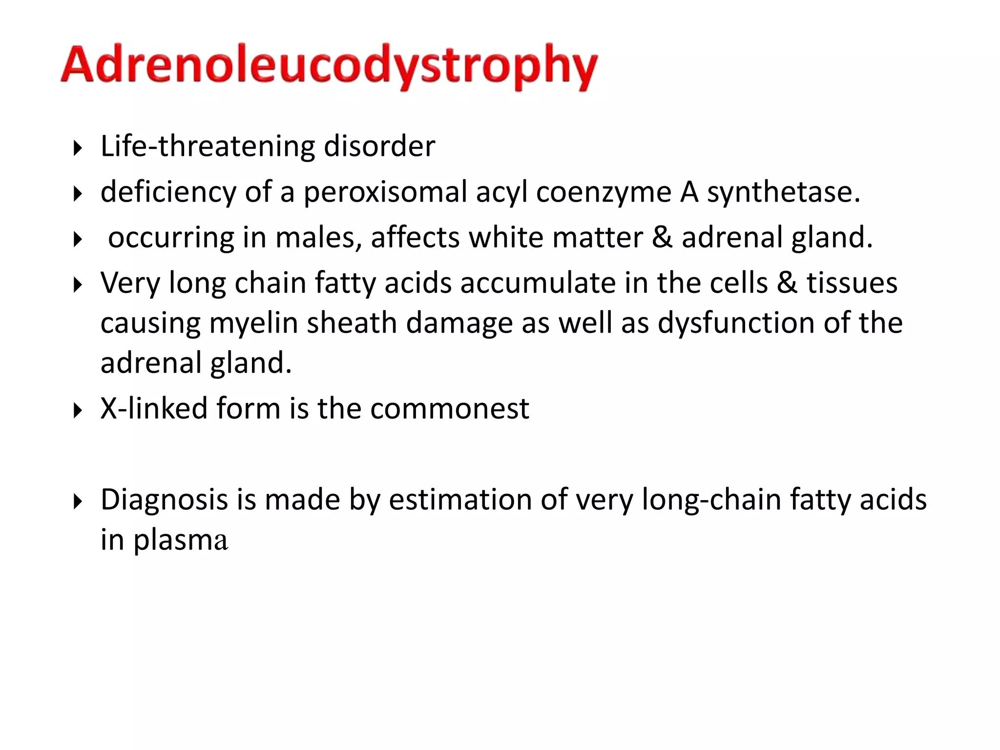  Life-threatening disorder
 deficiency of a peroxisomal acyl coenzyme A synthetase.
 occurring in males, affects white matter & adrenal gland.
 Very long chain fatty acids accumulate in the cells & tissues
causing myelin sheath damage as well as dysfunction of the
adrenal gland.
 X-linked form is the commonest
 Diagnosis is made by estimation of very long-chain fatty acids
in plasma
 