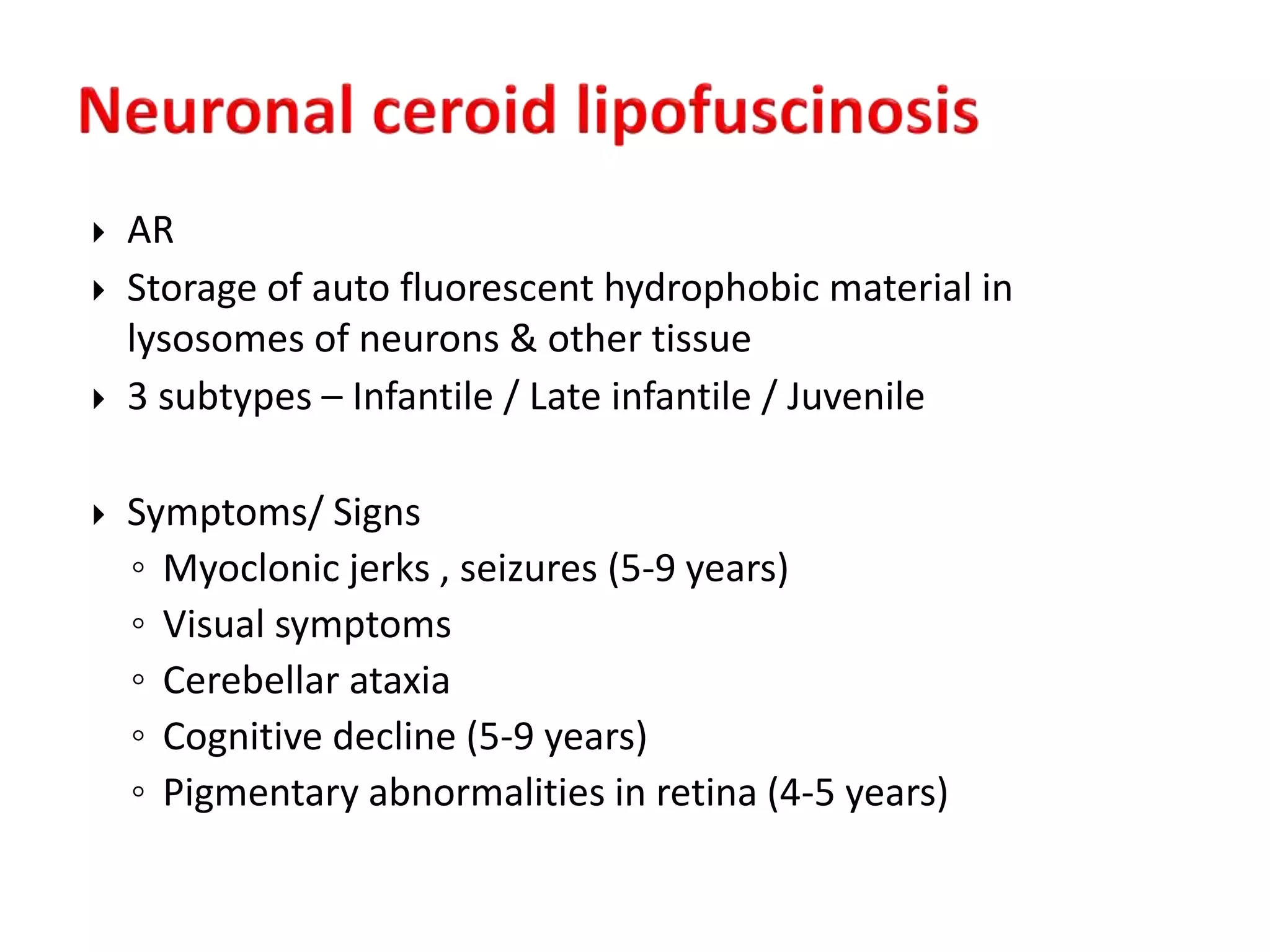  AR
 Storage of auto fluorescent hydrophobic material in
lysosomes of neurons & other tissue
 3 subtypes – Infantile / Late infantile / Juvenile
 Symptoms/ Signs
◦ Myoclonic jerks , seizures (5-9 years)
◦ Visual symptoms
◦ Cerebellar ataxia
◦ Cognitive decline (5-9 years)
◦ Pigmentary abnormalities in retina (4-5 years)
 