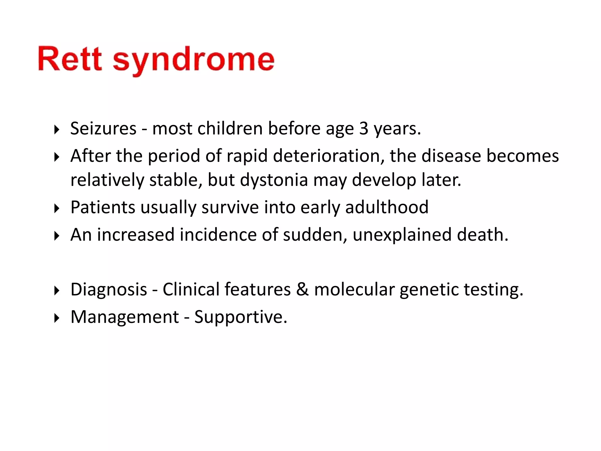  Seizures - most children before age 3 years.
 After the period of rapid deterioration, the disease becomes
relatively stable, but dystonia may develop later.
 Patients usually survive into early adulthood
 An increased incidence of sudden, unexplained death.
 Diagnosis - Clinical features & molecular genetic testing.
 Management - Supportive.
 
