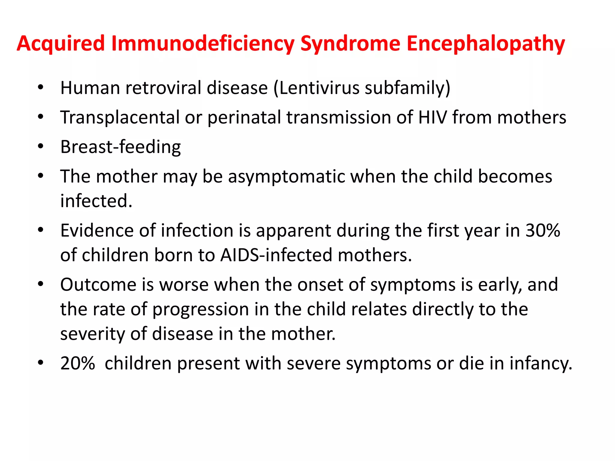 Acquired Immunodeficiency Syndrome Encephalopathy
• Human retroviral disease (Lentivirus subfamily)
• Transplacental or perinatal transmission of HIV from mothers
• Breast-feeding
• The mother may be asymptomatic when the child becomes
infected.
• Evidence of infection is apparent during the first year in 30%
of children born to AIDS-infected mothers.
• Outcome is worse when the onset of symptoms is early, and
the rate of progression in the child relates directly to the
severity of disease in the mother.
• 20% children present with severe symptoms or die in infancy.
 