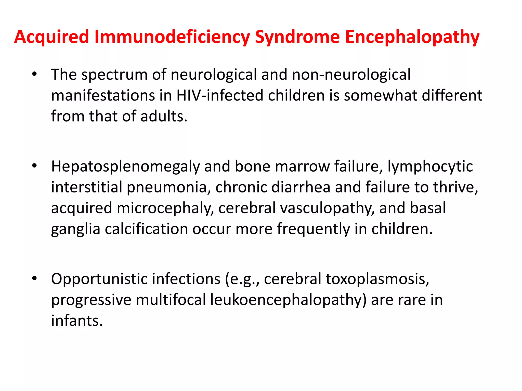 Acquired Immunodeficiency Syndrome Encephalopathy
• The spectrum of neurological and non-neurological
manifestations in HIV-infected children is somewhat different
from that of adults.
• Hepatosplenomegaly and bone marrow failure, lymphocytic
interstitial pneumonia, chronic diarrhea and failure to thrive,
acquired microcephaly, cerebral vasculopathy, and basal
ganglia calcification occur more frequently in children.
• Opportunistic infections (e.g., cerebral toxoplasmosis,
progressive multifocal leukoencephalopathy) are rare in
infants.
 