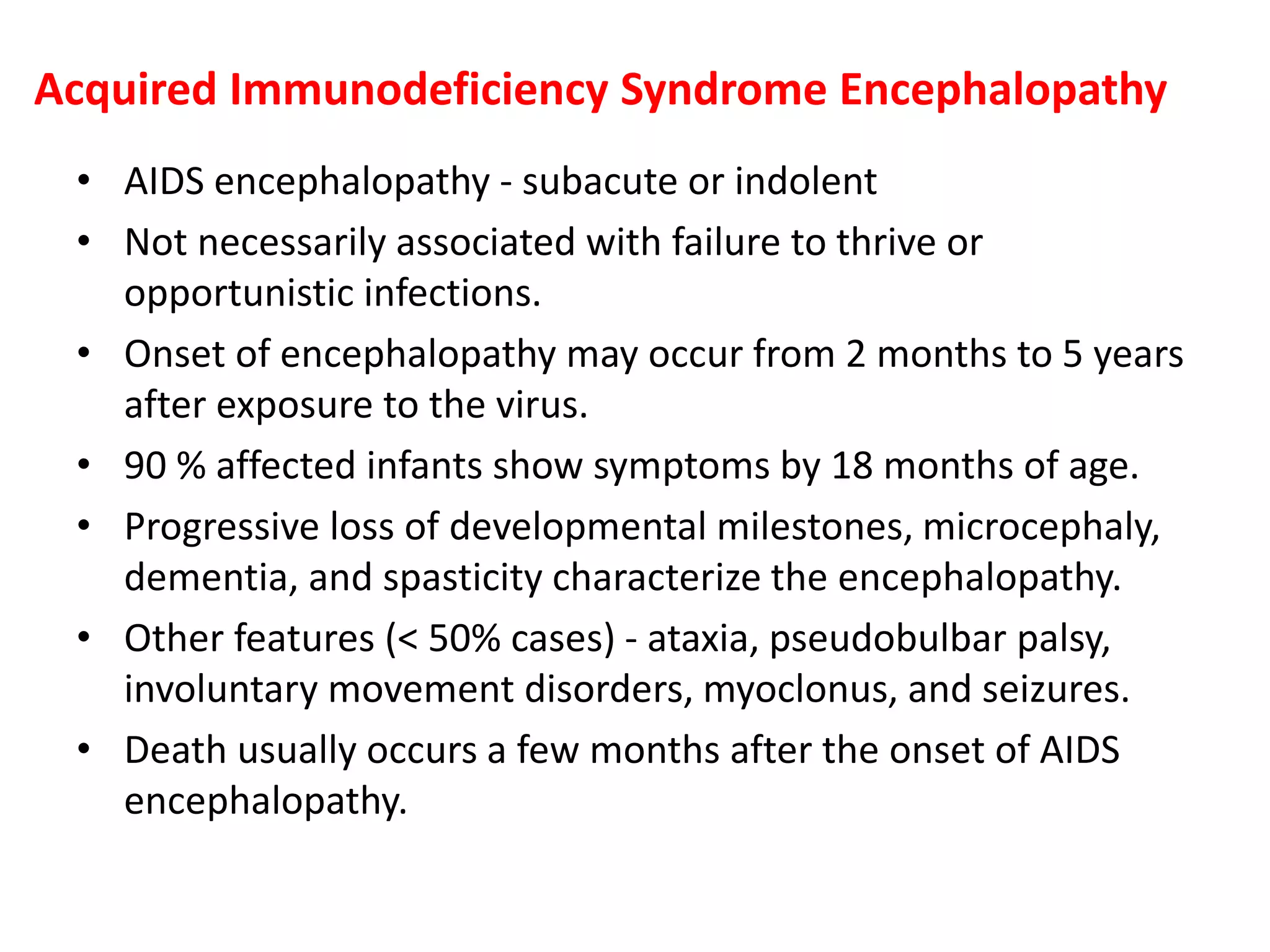 Acquired Immunodeficiency Syndrome Encephalopathy
• AIDS encephalopathy - subacute or indolent
• Not necessarily associated with failure to thrive or
opportunistic infections.
• Onset of encephalopathy may occur from 2 months to 5 years
after exposure to the virus.
• 90 % affected infants show symptoms by 18 months of age.
• Progressive loss of developmental milestones, microcephaly,
dementia, and spasticity characterize the encephalopathy.
• Other features (< 50% cases) - ataxia, pseudobulbar palsy,
involuntary movement disorders, myoclonus, and seizures.
• Death usually occurs a few months after the onset of AIDS
encephalopathy.
 