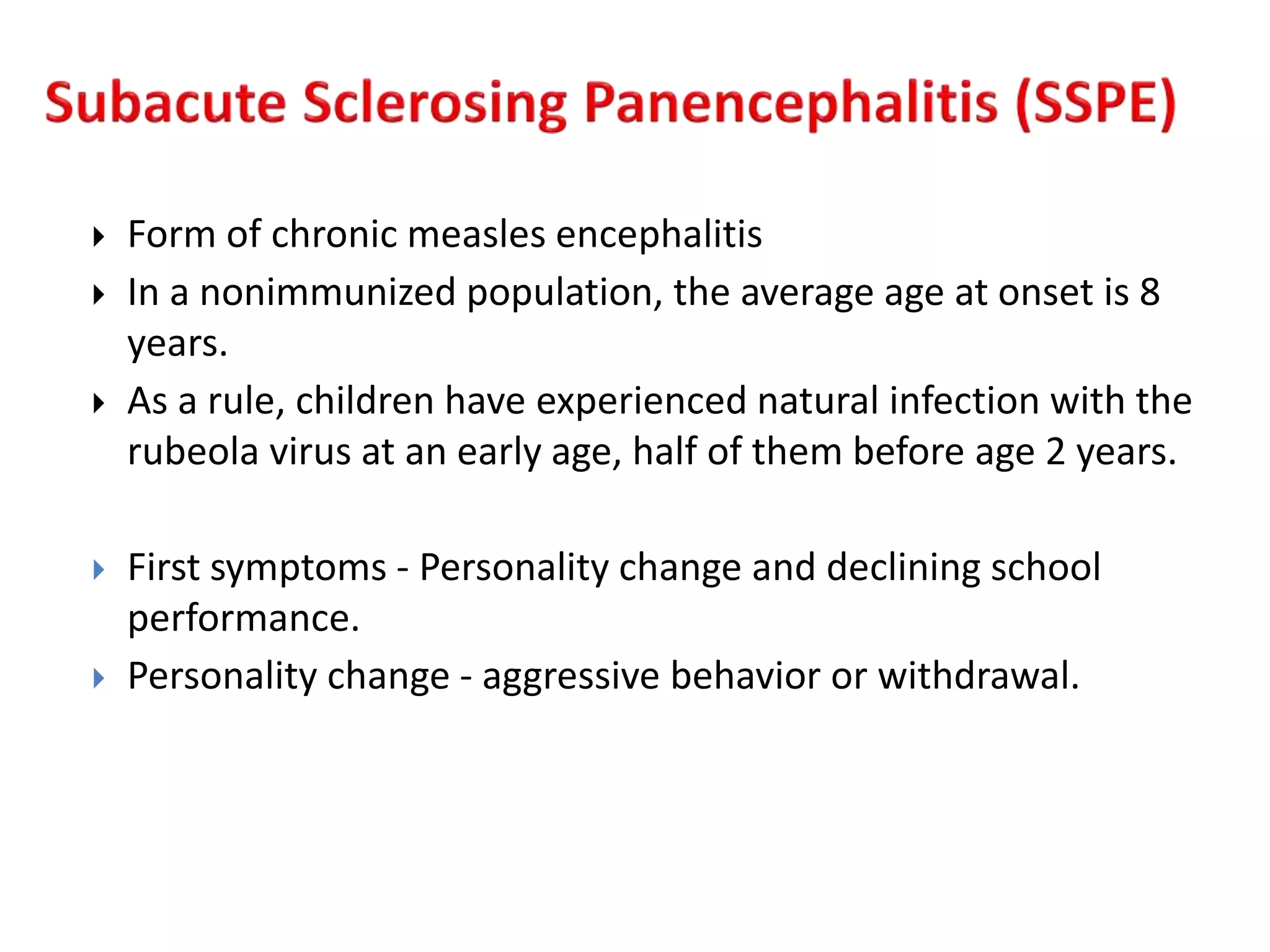 Form of chronic measles encephalitis
 In a nonimmunized population, the average age at onset is 8
years.
 As a rule, children have experienced natural infection with the
rubeola virus at an early age, half of them before age 2 years.
 First symptoms - Personality change and declining school
performance.
 Personality change - aggressive behavior or withdrawal.
 
