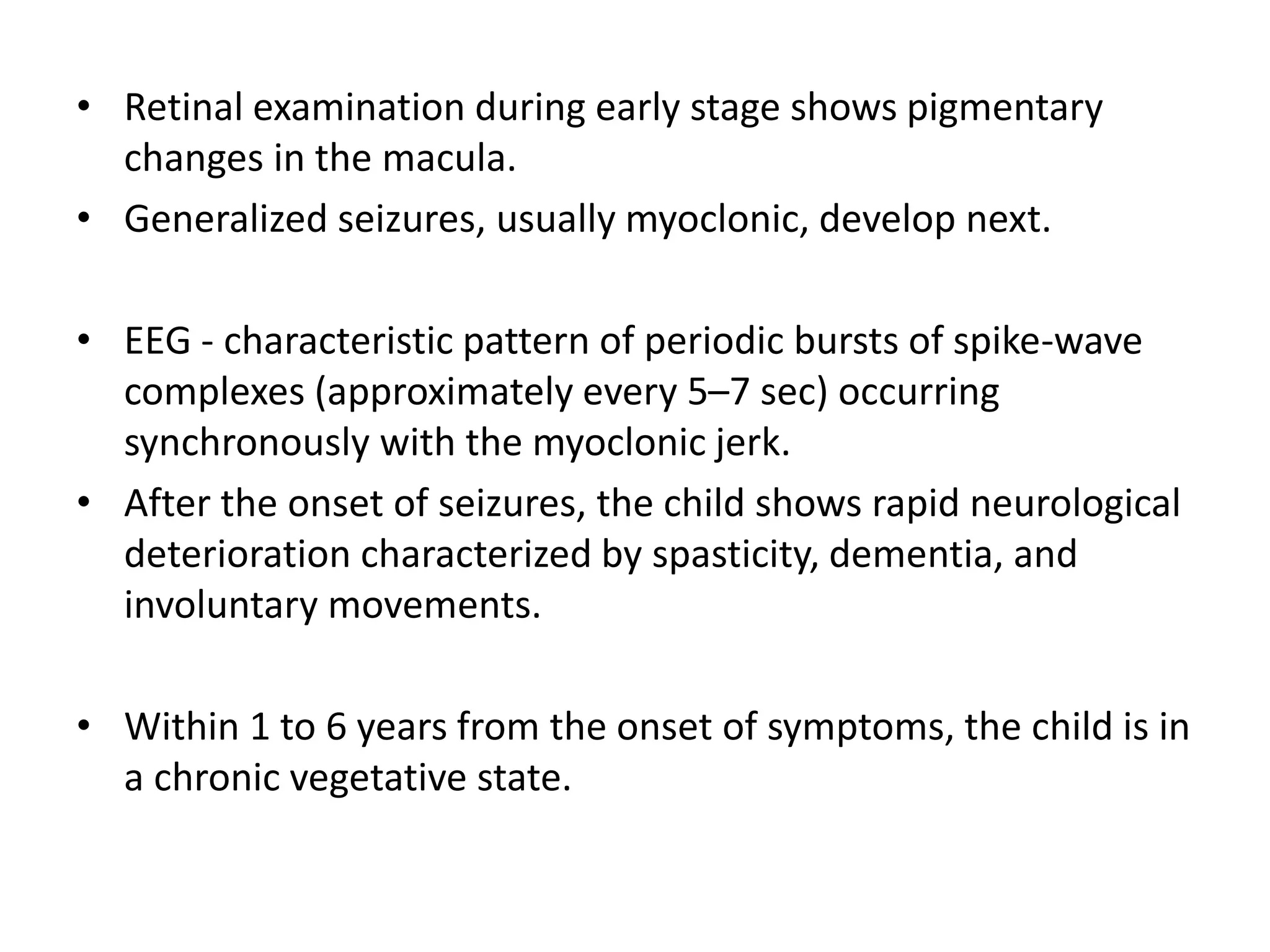 • Retinal examination during early stage shows pigmentary
changes in the macula.
• Generalized seizures, usually myoclonic, develop next.
• EEG - characteristic pattern of periodic bursts of spike-wave
complexes (approximately every 5–7 sec) occurring
synchronously with the myoclonic jerk.
• After the onset of seizures, the child shows rapid neurological
deterioration characterized by spasticity, dementia, and
involuntary movements.
• Within 1 to 6 years from the onset of symptoms, the child is in
a chronic vegetative state.
 
