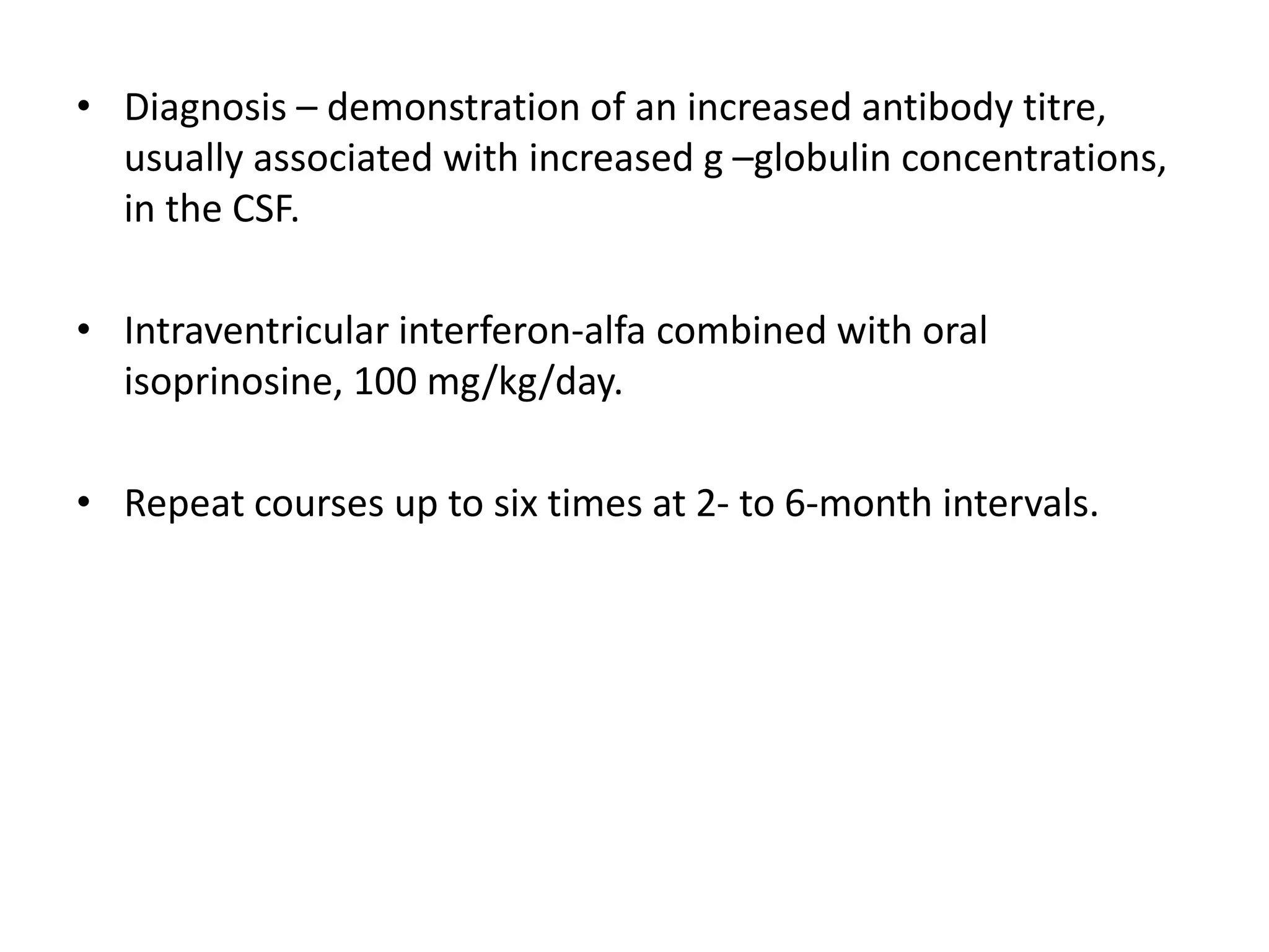 • Diagnosis – demonstration of an increased antibody titre,
usually associated with increased g –globulin concentrations,
in the CSF.
• Intraventricular interferon-alfa combined with oral
isoprinosine, 100 mg/kg/day.
• Repeat courses up to six times at 2- to 6-month intervals.
 