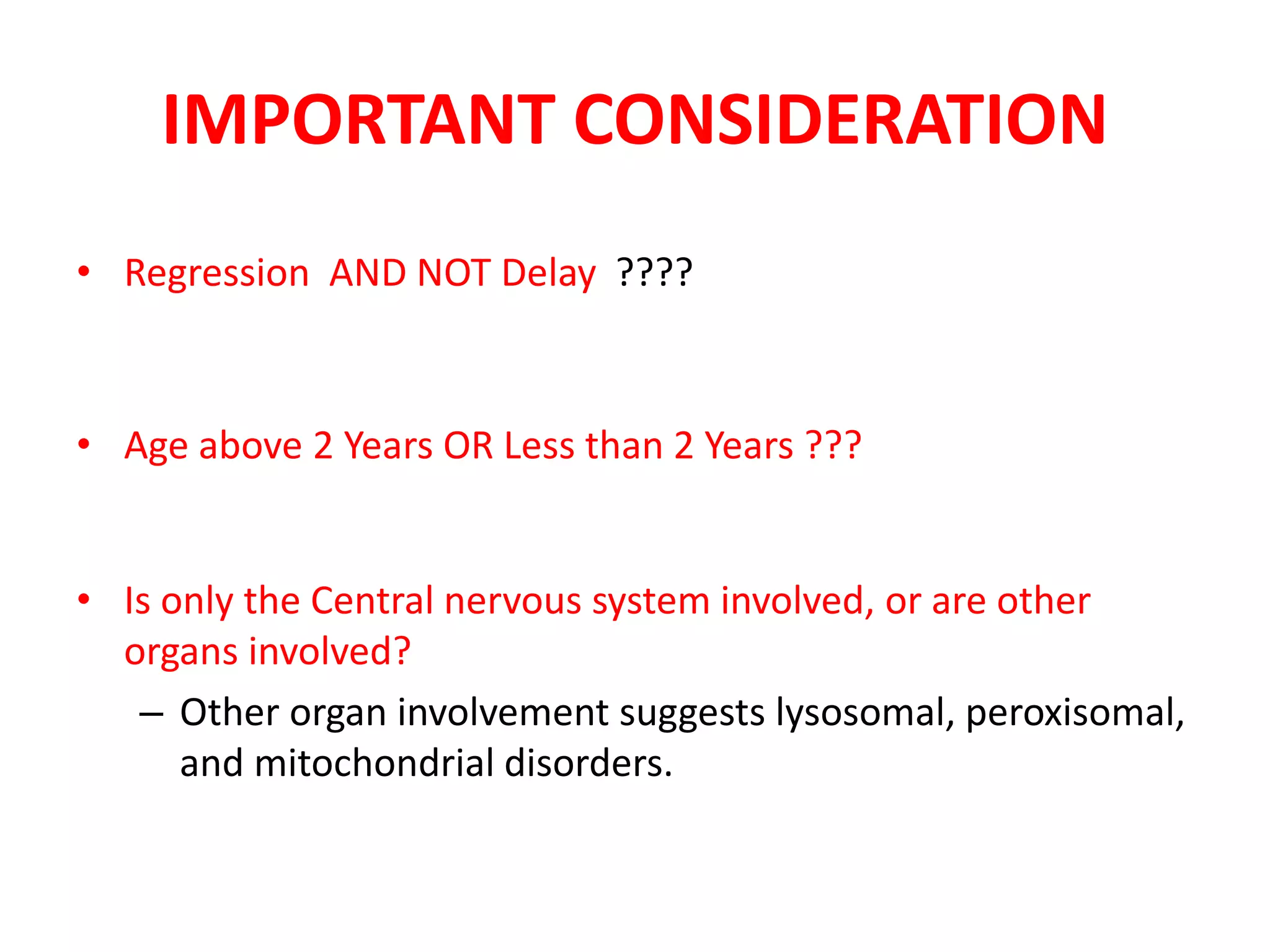IMPORTANT CONSIDERATION
• Regression AND NOT Delay ????
• Age above 2 Years OR Less than 2 Years ???
• Is only the Central nervous system involved, or are other
organs involved?
– Other organ involvement suggests lysosomal, peroxisomal,
and mitochondrial disorders.
 
