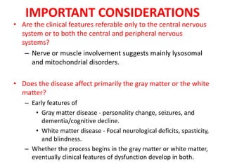IMPORTANT CONSIDERATIONS
• Are the clinical features referable only to the central nervous
system or to both the central and peripheral nervous
systems?
– Nerve or muscle involvement suggests mainly lysosomal
and mitochondrial disorders.
• Does the disease affect primarily the gray matter or the white
matter?
– Early features of
• Gray matter disease - personality change, seizures, and
dementia/cognitive decline.
• White matter disease - Focal neurological deficits, spasticity,
and blindness.
– Whether the process begins in the gray matter or white matter,
eventually clinical features of dysfunction develop in both.
 