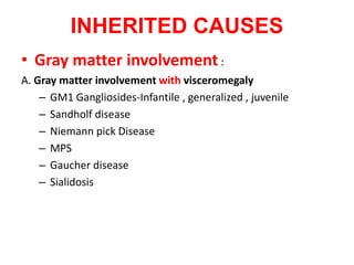 INHERITED CAUSES
• Gray matter involvement:
A. Gray matter involvement with visceromegaly
– GM1 Gangliosides-Infantile , generalized , juvenile
– Sandholf disease
– Niemann pick Disease
– MPS
– Gaucher disease
– Sialidosis
 