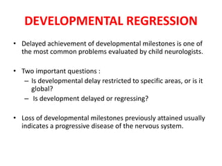 DEVELOPMENTAL REGRESSION
• Delayed achievement of developmental milestones is one of
the most common problems evaluated by child neurologists.
• Two important questions :
– Is developmental delay restricted to specific areas, or is it
global?
– Is development delayed or regressing?
• Loss of developmental milestones previously attained usually
indicates a progressive disease of the nervous system.
 