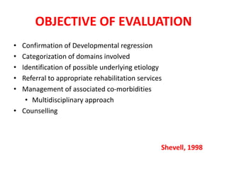OBJECTIVE OF EVALUATION
• Confirmation of Developmental regression
• Categorization of domains involved
• Identification of possible underlying etiology
• Referral to appropriate rehabilitation services
• Management of associated co-morbidities
• Multidisciplinary approach
• Counselling
Shevell, 1998
 
