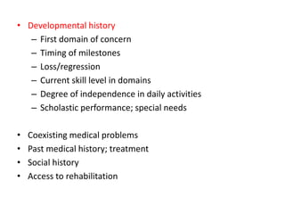 • Developmental history
– First domain of concern
– Timing of milestones
– Loss/regression
– Current skill level in domains
– Degree of independence in daily activities
– Scholastic performance; special needs
• Coexisting medical problems
• Past medical history; treatment
• Social history
• Access to rehabilitation
 