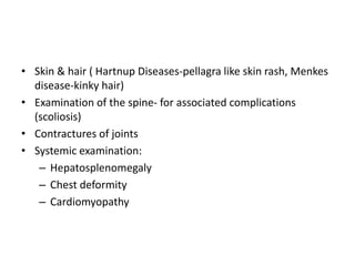 • Skin & hair ( Hartnup Diseases-pellagra like skin rash, Menkes
disease-kinky hair)
• Examination of the spine- for associated complications
(scoliosis)
• Contractures of joints
• Systemic examination:
– Hepatosplenomegaly
– Chest deformity
– Cardiomyopathy
 